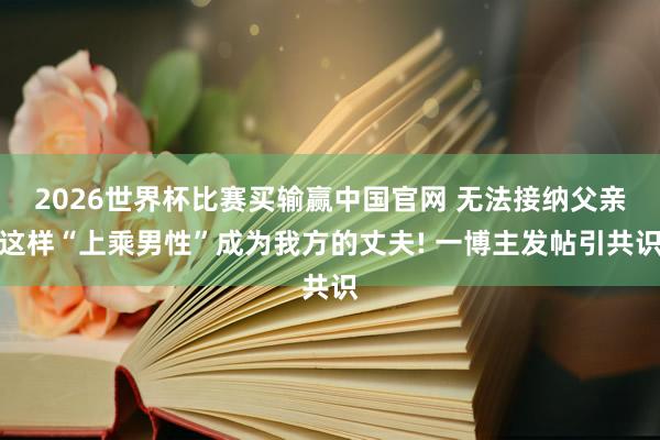 2026世界杯比赛买输赢中国官网 无法接纳父亲这样“上乘男性”成为我方的丈夫! 一博主发帖引共识