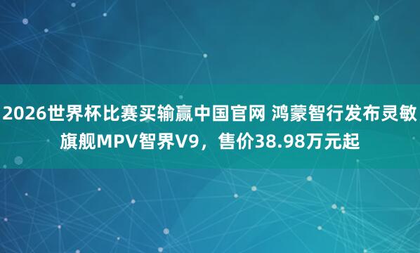 2026世界杯比赛买输赢中国官网 鸿蒙智行发布灵敏旗舰MPV智界V9，售价38.98万元起