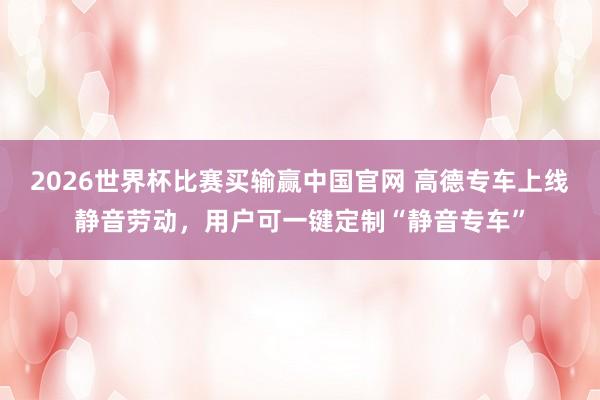 2026世界杯比赛买输赢中国官网 高德专车上线静音劳动，用户可一键定制“静音专车”