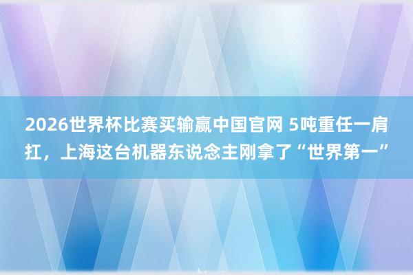 2026世界杯比赛买输赢中国官网 5吨重任一肩扛，上海这台机器东说念主刚拿了“世界第一”