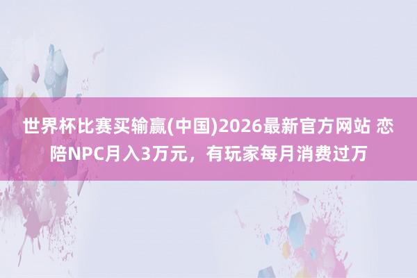 世界杯比赛买输赢(中国)2026最新官方网站 恋陪NPC月入3万元，有玩家每月消费过万