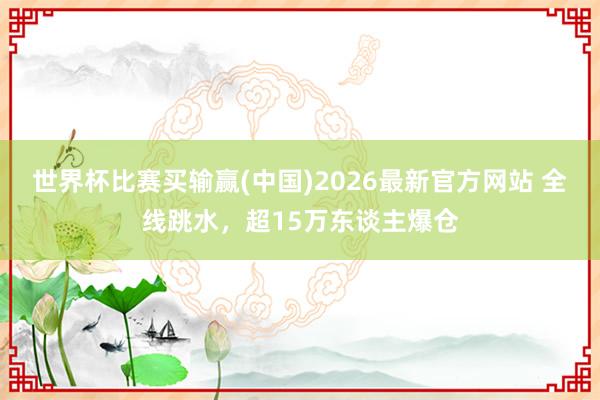 世界杯比赛买输赢(中国)2026最新官方网站 全线跳水，超15万东谈主爆仓