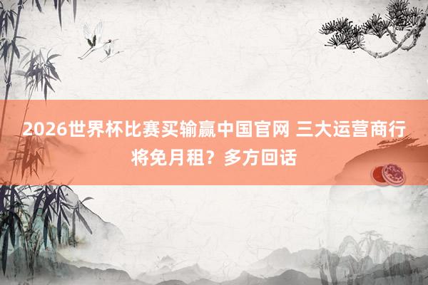 2026世界杯比赛买输赢中国官网 三大运营商行将免月租？多方回话