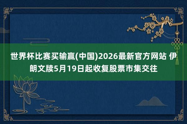世界杯比赛买输赢(中国)2026最新官方网站 伊朗文牍5月19日起收复股票市集交往