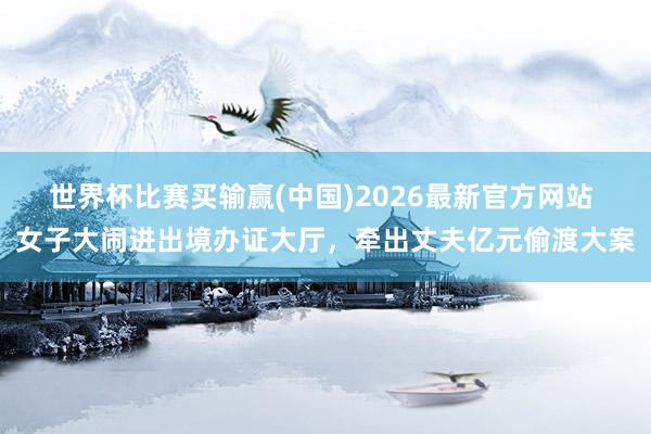 世界杯比赛买输赢(中国)2026最新官方网站 女子大闹进出境办证大厅，牵出丈夫亿元偷渡大案