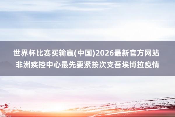 世界杯比赛买输赢(中国)2026最新官方网站 非洲疾控中心最先要紧按次支吾埃博拉疫情