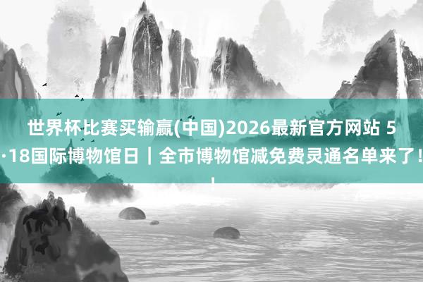 世界杯比赛买输赢(中国)2026最新官方网站 5·18国际博物馆日｜全市博物馆减免费灵通名单来了！
