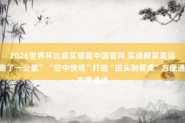 2026世界杯比赛买输赢中国官网 买通鲜菜直运“临了一公里” “空中快线”打造“田头到餐桌”方便通谈