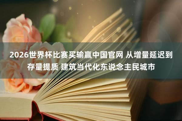 2026世界杯比赛买输赢中国官网 从增量延迟到存量提质 建筑当代化东说念主民城市