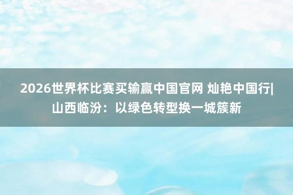2026世界杯比赛买输赢中国官网 灿艳中国行|山西临汾：以绿色转型换一城簇新