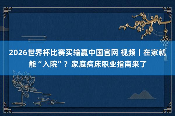 2026世界杯比赛买输赢中国官网 视频丨在家就能“入院”？家庭病床职业指南来了