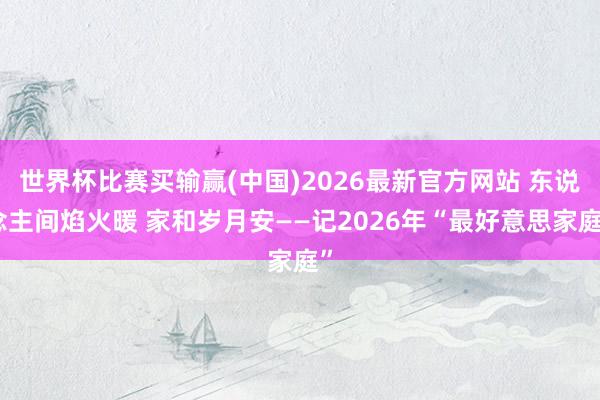 世界杯比赛买输赢(中国)2026最新官方网站 东说念主间焰火暖 家和岁月安——记2026年“最好意思家庭”