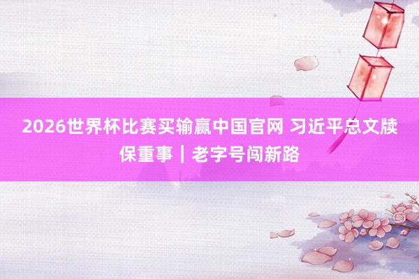 2026世界杯比赛买输赢中国官网 习近平总文牍保重事｜老字号闯新路