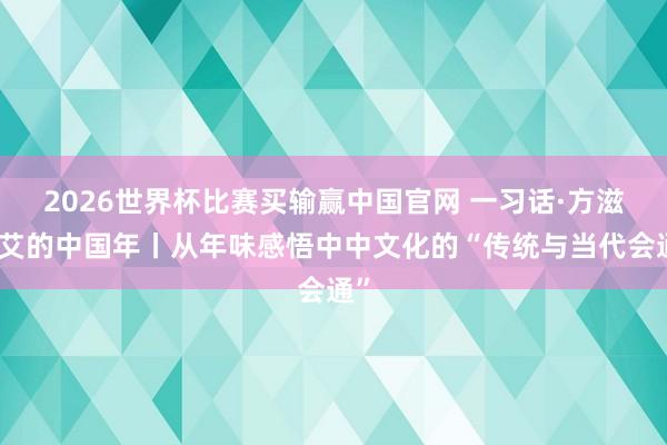2026世界杯比赛买输赢中国官网 一习话·方滋未艾的中国年丨从年味感悟中中文化的“传统与当代会通”