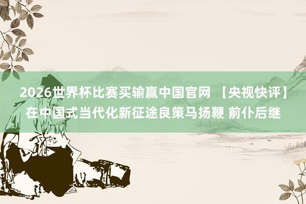 2026世界杯比赛买输赢中国官网 【央视快评】在中国式当代化新征途良策马扬鞭 前仆后继