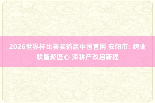 2026世界杯比赛买输赢中国官网 安阳市: 跨业联智聚匠心 深耕产改启新程