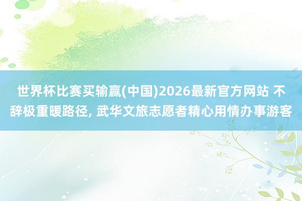 世界杯比赛买输赢(中国)2026最新官方网站 不辞极重暖路径， 武华文旅志愿者精心用情办事游客