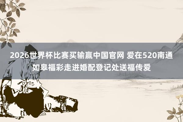2026世界杯比赛买输赢中国官网 爱在520南通如皋福彩走进婚配登记处送福传爱