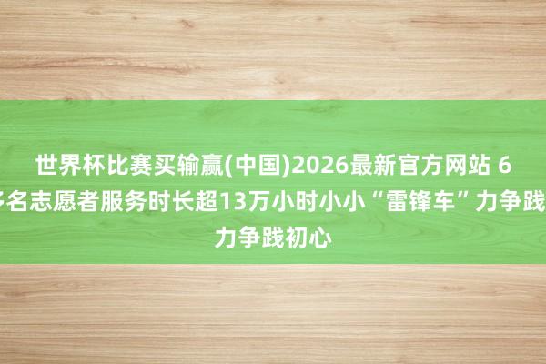 世界杯比赛买输赢(中国)2026最新官方网站 600多名志愿者服务时长超13万小时小小“雷锋车”力争践初心