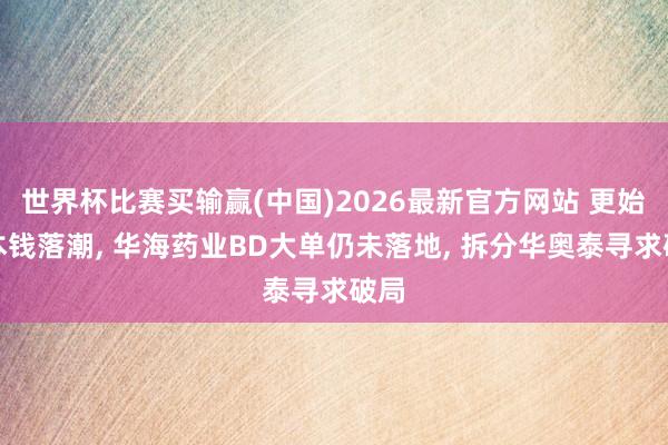 世界杯比赛买输赢(中国)2026最新官方网站 更始药本钱落潮， 华海药业BD大单仍未落地， 拆分华奥泰寻求破局