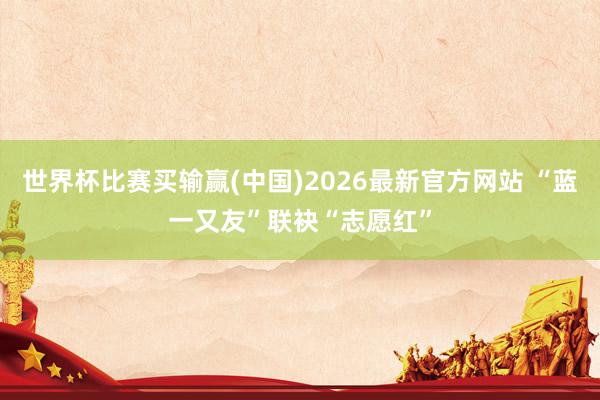 世界杯比赛买输赢(中国)2026最新官方网站 “蓝一又友”联袂“志愿红”