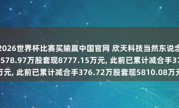 2026世界杯比赛买输赢中国官网 欣天科技当然东说念主鼓吹刘辉拟减合手578.97万股套现8777.15万元， 此前已累计减合手376.72万股套现5810.08万元