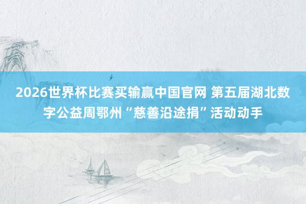 2026世界杯比赛买输赢中国官网 第五届湖北数字公益周鄂州“慈善沿途捐”活动动手