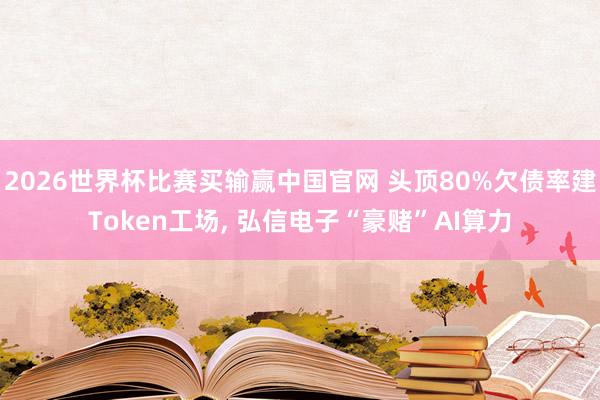 2026世界杯比赛买输赢中国官网 头顶80%欠债率建Token工场， 弘信电子“豪赌”AI算力