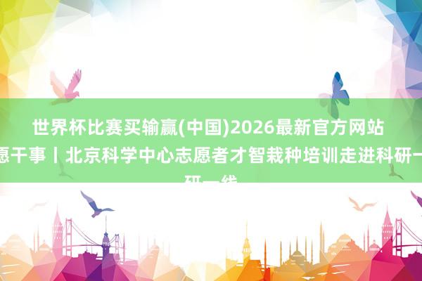 世界杯比赛买输赢(中国)2026最新官方网站 志愿干事丨北京科学中心志愿者才智栽种培训走进科研一线