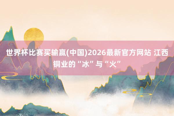 世界杯比赛买输赢(中国)2026最新官方网站 江西铜业的“冰”与“火”