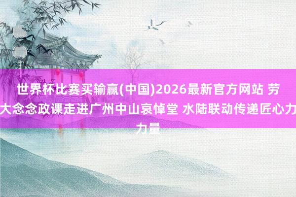 世界杯比赛买输赢(中国)2026最新官方网站 劳模大念念政课走进广州中山哀悼堂 水陆联动传递匠心力量