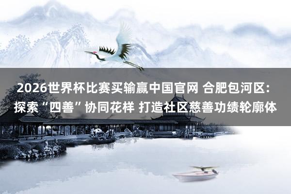 2026世界杯比赛买输赢中国官网 合肥包河区: 探索“四善”协同花样 打造社区慈善功绩轮廓体