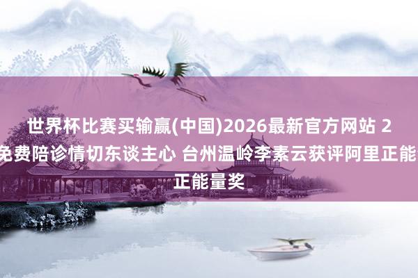 世界杯比赛买输赢(中国)2026最新官方网站 22年免费陪诊情切东谈主心 台州温岭李素云获评阿里正能量奖