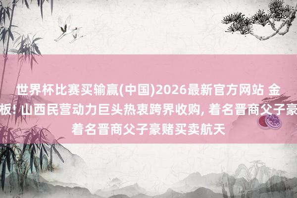 世界杯比赛买输赢(中国)2026最新官方网站 金利华电二连板! 山西民营动力巨头热衷跨界收购， 着名晋商父子豪赌买卖航天