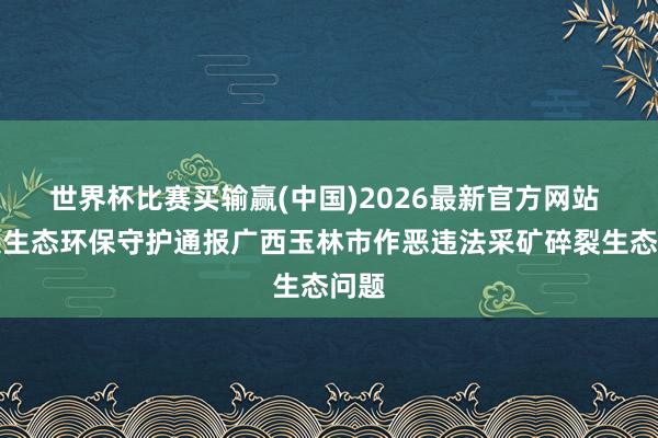 世界杯比赛买输赢(中国)2026最新官方网站 中央生态环保守护通报广西玉林市作恶违法采矿碎裂生态问题