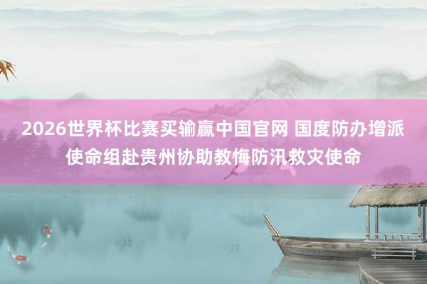 2026世界杯比赛买输赢中国官网 国度防办增派使命组赴贵州协助教悔防汛救灾使命