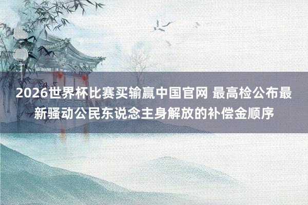 2026世界杯比赛买输赢中国官网 最高检公布最新骚动公民东说念主身解放的补偿金顺序