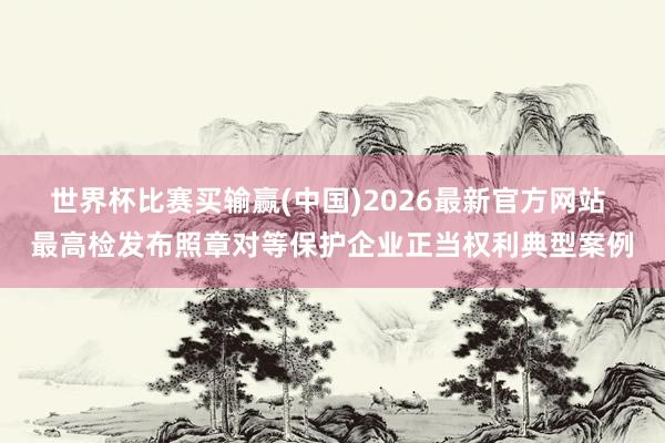 世界杯比赛买输赢(中国)2026最新官方网站 最高检发布照章对等保护企业正当权利典型案例