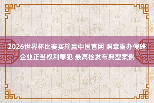 2026世界杯比赛买输赢中国官网 照章重办侵略企业正当权利罪犯 最高检发布典型案例