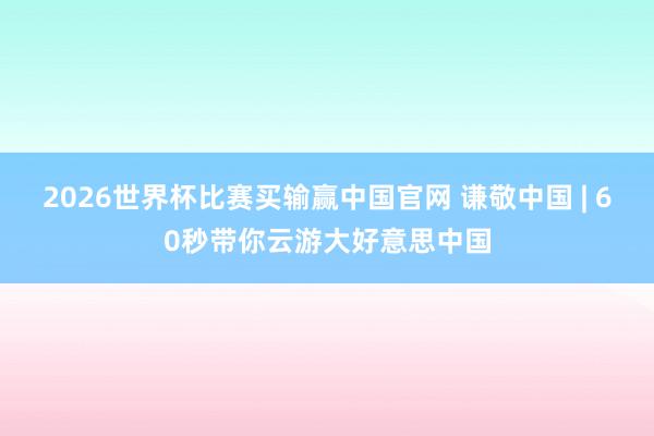 2026世界杯比赛买输赢中国官网 谦敬中国 | 60秒带你云游大好意思中国