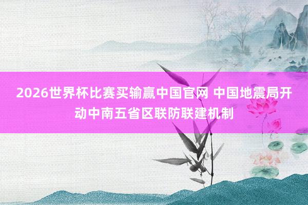 2026世界杯比赛买输赢中国官网 中国地震局开动中南五省区联防联建机制