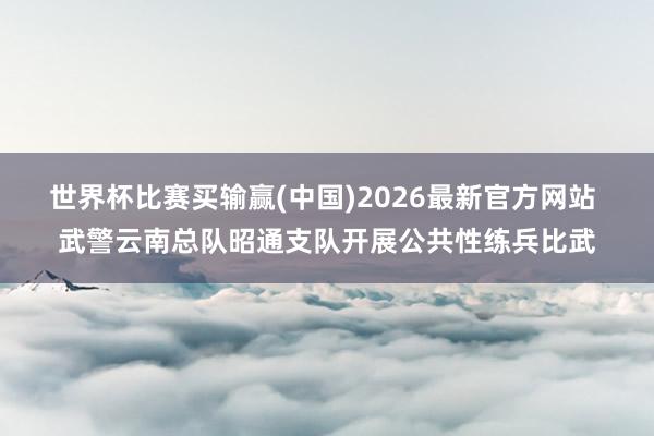 世界杯比赛买输赢(中国)2026最新官方网站 武警云南总队昭通支队开展公共性练兵比武