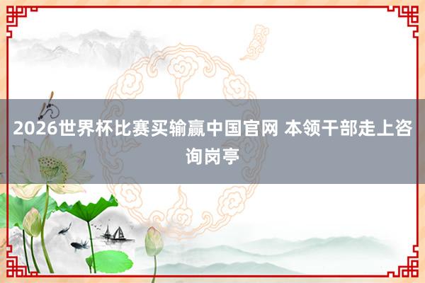 2026世界杯比赛买输赢中国官网 本领干部走上咨询岗亭