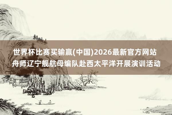世界杯比赛买输赢(中国)2026最新官方网站 舟师辽宁舰航母编队赴西太平洋开展演训活动