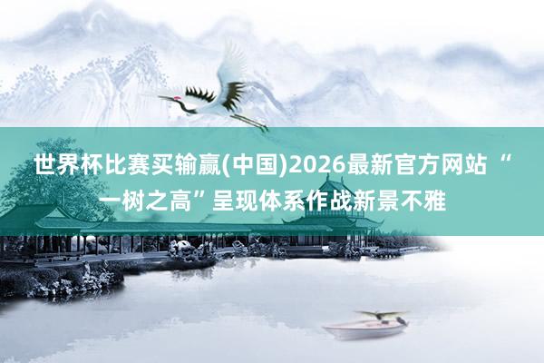 世界杯比赛买输赢(中国)2026最新官方网站 “一树之高”呈现体系作战新景不雅