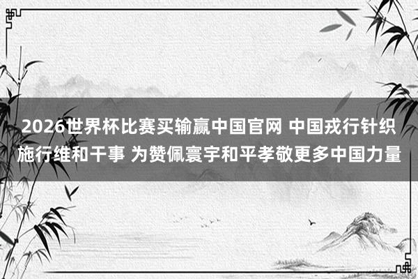 2026世界杯比赛买输赢中国官网 中国戎行针织施行维和干事 为赞佩寰宇和平孝敬更多中国力量