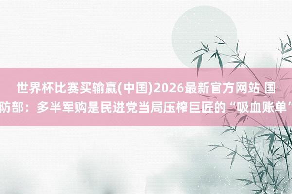 世界杯比赛买输赢(中国)2026最新官方网站 国防部：多半军购是民进党当局压榨巨匠的“吸血账单”