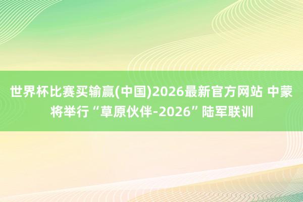 世界杯比赛买输赢(中国)2026最新官方网站 中蒙将举行“草原伙伴-2026”陆军联训