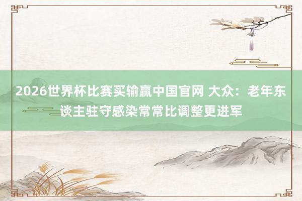 2026世界杯比赛买输赢中国官网 大众：老年东谈主驻守感染常常比调整更进军