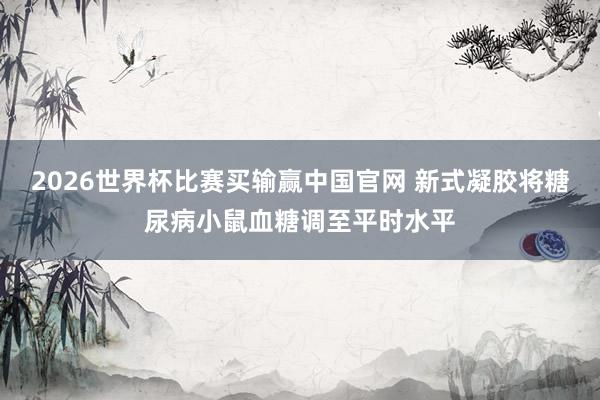 2026世界杯比赛买输赢中国官网 新式凝胶将糖尿病小鼠血糖调至平时水平